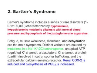 2. Bartter’s Syndrome
Bartter's syndrome includes a series of rare disorders (1-
0.1/100,000) characterized by hypokalemic,
hypochloremic metabolic alkalosis with normal blood
pressure and hyperplasia of the juxtaglomerular apparatus.
Fatigue, muscle weakness, diarrhoea, and dehydration
are the main symptoms. Distinct variants are caused by
mutations in a Na+:K+:2Cl cotransporter, an apical ATP-
regulated K+ channel, a basolateral Cl channel, a protein
(barttin) involved in cotransporter trafficking, and the
extracellular calcium-sensing receptor. Renal COX-2 is
induced and biosynthesis of PGE2 is increased.
 