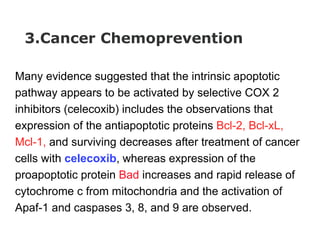 3.Cancer Chemoprevention
Many evidence suggested that the intrinsic apoptotic
pathway appears to be activated by selective COX 2
inhibitors (celecoxib) includes the observations that
expression of the antiapoptotic proteins Bcl-2, Bcl-xL,
Mcl-1, and surviving decreases after treatment of cancer
cells with celecoxib, whereas expression of the
proapoptotic protein Bad increases and rapid release of
cytochrome c from mitochondria and the activation of
Apaf-1 and caspases 3, 8, and 9 are observed.
 