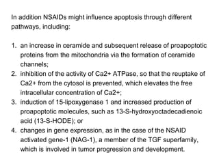 In addition NSAIDs might influence apoptosis through different
pathways, including:
1. an increase in ceramide and subsequent release of proapoptotic
proteins from the mitochondria via the formation of ceramide
channels;
2. inhibition of the activity of Ca2+ ATPase, so that the reuptake of
Ca2+ from the cytosol is prevented, which elevates the free
intracellular concentration of Ca2+;
3. induction of 15-lipoxygenase 1 and increased production of
proapoptotic molecules, such as 13-S-hydroxyoctadecadienoic
acid (13-S-HODE); or
4. changes in gene expression, as in the case of the NSAID
activated gene-1 (NAG-1), a member of the TGF superfamily,
which is involved in tumor progression and development.
 