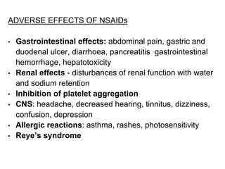 ADVERSE EFFECTS OF NSAIDs
• Gastrointestinal effects: abdominal pain, gastric and
duodenal ulcer, diarrhoea, pancreatitis gastrointestinal
hemorrhage, hepatotoxicity
• Renal effects - disturbances of renal function with water
and sodium retention
• Inhibition of platelet aggregation
• CNS: headache, decreased hearing, tinnitus, dizziness,
confusion, depression
• Allergic reactions: asthma, rashes, photosensitivity
• Reye’s syndrome
 
