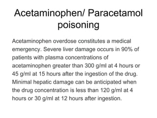 Acetaminophen/ Paracetamol
poisoning
Acetaminophen overdose constitutes a medical
emergency. Severe liver damage occurs in 90% of
patients with plasma concentrations of
acetaminophen greater than 300 g/ml at 4 hours or
45 g/ml at 15 hours after the ingestion of the drug.
Minimal hepatic damage can be anticipated when
the drug concentration is less than 120 g/ml at 4
hours or 30 g/ml at 12 hours after ingestion.
 