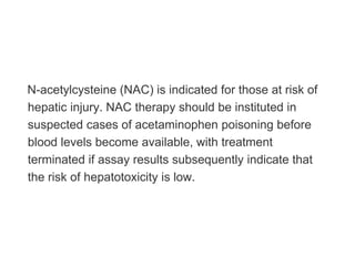 N-acetylcysteine (NAC) is indicated for those at risk of
hepatic injury. NAC therapy should be instituted in
suspected cases of acetaminophen poisoning before
blood levels become available, with treatment
terminated if assay results subsequently indicate that
the risk of hepatotoxicity is low.
 