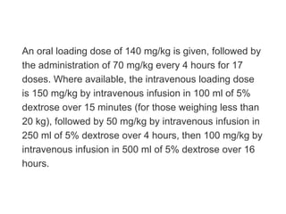 An oral loading dose of 140 mg/kg is given, followed by
the administration of 70 mg/kg every 4 hours for 17
doses. Where available, the intravenous loading dose
is 150 mg/kg by intravenous infusion in 100 ml of 5%
dextrose over 15 minutes (for those weighing less than
20 kg), followed by 50 mg/kg by intravenous infusion in
250 ml of 5% dextrose over 4 hours, then 100 mg/kg by
intravenous infusion in 500 ml of 5% dextrose over 16
hours.
 