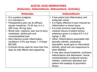 ACETIC ACID DERIVATIVES
(Ketorolac, Indomethacin, Nabumetone, Sulindac)
Ketorolac Indomethacin
• It is a potent analgesic.
• It is indicated in:
• Postoperative pain (as its efficacy
equals morphine): 15-30 mg i.m./i.v.
QID (max. 90 mg/ day).
• Renal colic, migraine, pain due to bony
metastasis, dental pain and
musculoskeletal pain.
• Non-infective ocular inflammatory
conditions: 0.5% eye drops; 1–2 drops
BD-QID.
• It should not be used for more than five
days as side effects start appearing.
• It has potent anti-inflammatory and
antipyretic action.
• It is highly effective in pain induced by
inflammation or tissue injury.
• It is most common used drug for
medical closure of patent ductus
arteriosus given in a dose of 0.1-0.2
mg/kg i.v. BD.
• Other: inflammations associated with
psoriatic arthritis, ankylosing
spondylitis, acute gout or rheumatoid
arthritis, which are non-responsive to
other NSAIDs.
• It may also cause headache, confusion,
hallucinations and depression, hence,
contraindicated in pregnant women,
children, machinery operators and
patient with epilepsy & psychiatric
illness.
 