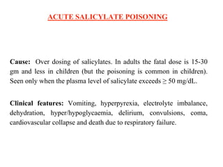 ACUTE SALICYLATE POISONING
Cause: Over dosing of salicylates. In adults the fatal dose is 15-30
gm and less in children (but the poisoning is common in children).
Seen only when the plasma level of salicylate exceeds ≥ 50 mg/dL.
Clinical features: Vomiting, hyperpyrexia, electrolyte imbalance,
dehydration, hyper/hypoglycaemia, delirium, convulsions, coma,
cardiovascular collapse and death due to respiratory failure.
 
