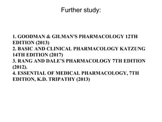 Further study:
1. GOODMAN & GILMAN'S PHARMACOLOGY 12TH
EDITION (2013)
2. BASIC AND CLINICAL PHARMACOLOGY KATZUNG
14TH EDITION (2017)
3. RANG AND DALE’S PHARMACOLOGY 7TH EDITION
(2012).
4. ESSENTIAL OF MEDICAL PHARMACOLOGY, 7TH
EDITION, K.D. TRIPATHY (2013)
 