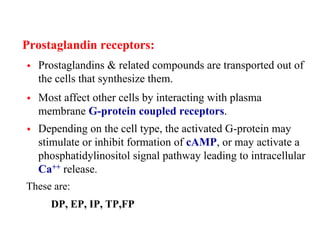 Prostaglandin receptors:
 Prostaglandins & related compounds are transported out of
the cells that synthesize them.
 Most affect other cells by interacting with plasma
membrane G-protein coupled receptors.
 Depending on the cell type, the activated G-protein may
stimulate or inhibit formation of cAMP, or may activate a
phosphatidylinositol signal pathway leading to intracellular
Ca++ release.
These are:
DP, EP, IP, TP,FP
 