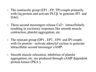 • The contractile group (EP1 , FP, TP) couple primarily
with Gq protein and activate PLCβ to generate IP3 and
DAG.
• These second messengers release Ca2+ intracellularly
resulting in excitatory responses like smooth muscle
contraction, platelet aggregation, etc.
• The relaxant group (DP1 , EP2 , EP4 and IP) couple
with Gs protein—activate adenylyl cyclase to generate
intracellular second messenger cAMP.
• Smooth muscle relaxation, inhibition of platelet
aggregation, etc. are produced through cAMP dependent
protein kinase (PKA ).
 