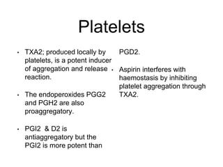Platelets
• TXA2; produced locally by
platelets, is a potent inducer
of aggregation and release
reaction.
• The endoperoxides PGG2
and PGH2 are also
proaggregatory.
• PGI2 & D2 is
antiaggregatory but the
PGI2 is more potent than
PGD2.
• Aspirin interferes with
haemostasis by inhibiting
platelet aggregation through
TXA2.
 