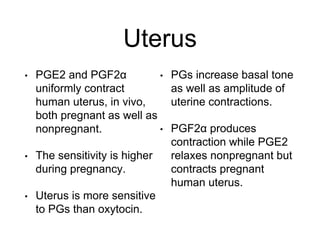 Uterus
• PGE2 and PGF2α
uniformly contract
human uterus, in vivo,
both pregnant as well as
nonpregnant.
• The sensitivity is higher
during pregnancy.
• Uterus is more sensitive
to PGs than oxytocin.
• PGs increase basal tone
as well as amplitude of
uterine contractions.
• PGF2α produces
contraction while PGE2
relaxes nonpregnant but
contracts pregnant
human uterus.
 