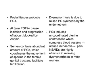 • Foetal tissues produce
PGs.
• At term PGF2α cause
initiation and progression
of labour, blocked by
Aspirin.
• Semen contains abundant
amount of PGs, which
coordinates the movement
of sperms in the female
genital tract and facilitate
fertilization.
• Dysmenorrhoea is due to
raised PG synthesis by the
endometrium.
• PGs induces
uncoordinated uterine
contractions which
compress blood vessels →
uterine ischaemia→ pain.
NSAIDs are highly
effective in relieving
dysmenorrhoea in most
women.
 