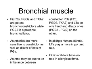 Bronchial muscle
• PGF2α, PGD2 and TXA2
are potent
bronchoconstrictors while
PGE2 is a powerful
bronchodilator.
• Asthmatics are more
sensitive to constrictor as
well as dilator effects of
PGs.
• Asthma may be due to an
imbalance between
constrictor PGs (F2α,
PGD2, TXA2) and LTs on
one hand and dilator ones
(PGE2 , PGI2) on the
other.
• In allergic human asthma,
LTs play a more important
role.
• COX inhibitors have no
role in allergic asthma.
 