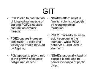 GIT
• PGE2 lead to contraction
of longitudinal muscle of
gut and PGF2α causes
contraction circular
muscle.
• PGE2 causes increase
peristalsis → colic and
watery diarrhoea blocked
by Aspirin.
• PGs appear to play a role
in the growth of colonic
polyps and cancer.
• NSAIDs afford relief in
familial colonic polyposis
by reducing polyp
formation.
• PGE2 markedly reduces
acid secretion in the
stomach, while PGI2
enhance HCO3 level in
stomach.
• NSAIDs especially Aspirin
blocked it and lead to
newer incidence of peptic
ulcer.
 