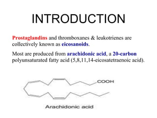 Prostaglandins and thromboxanes & leukotrienes are
collectively known as eicosanoids.
Most are produced from arachidonic acid, a 20-carbon
polyunsaturated fatty acid (5,8,11,14-eicosatetraenoic acid).
INTRODUCTION
 