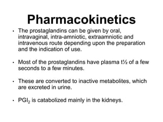 Pharmacokinetics
• The prostaglandins can be given by oral,
intravaginal, intra-amniotic, extraamniotic and
intravenous route depending upon the preparation
and the indication of use.
• Most of the prostaglandins have plasma t½ of a few
seconds to a few minutes.
• These are converted to inactive metabolites, which
are excreted in urine.
• PGI2 is catabolized mainly in the kidneys.
 