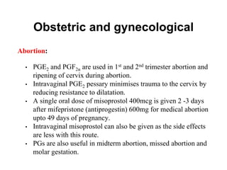 Obstetric and gynecological
Abortion:
• PGE2 and PGF2α are used in 1st and 2nd trimester abortion and
ripening of cervix during abortion.
• Intravaginal PGE2 pessary minimises trauma to the cervix by
reducing resistance to dilatation.
• A single oral dose of misoprostol 400mcg is given 2 -3 days
after mifepristone (antiprogestin) 600mg for medical abortion
upto 49 days of pregnancy.
• Intravaginal misoprostol can also be given as the side effects
are less with this route.
• PGs are also useful in midterm abortion, missed abortion and
molar gestation.
 