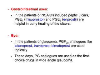 • Gastrointestinal uses:
• In the patients of NSAIDs induced peptic ulcers,
PGE1 (misoprostol) and PGE2 (enprostil) are
helpful in early healing of the ulcers.
• Eye:
• In the patients of glaucoma, PGF2α analogues like
latanoprost, travoprost, bimatoprost are used
topically.
• These days, PG analogues are used as the first
choice drugs in wide angle glaucoma.
 