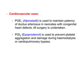 • Cardiovascular uses:
• PGE1 (Alprostadil) is used to maintain patency
of ductus arteriosus in neonates with congenital
heart defects, till surgery is undertaken.
• PGI2 (Epoprostenol) is used to prevent platelet
aggregation and damage during haemodialysis
or cardiopulmonary bypass.
 