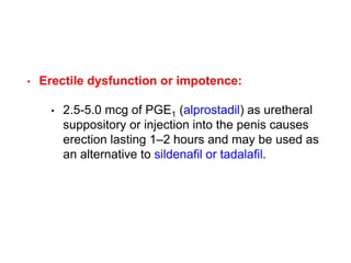 • Erectile dysfunction or impotence:
• 2.5-5.0 mcg of PGE1 (alprostadil) as uretheral
suppository or injection into the penis causes
erection lasting 1–2 hours and may be used as
an alternative to sildenafil or tadalafil.
 