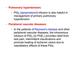 • Pulmonary hypertension:
• PGI2 (epoprostenol) infusion is also helpful in
management of primary pulmonary
hypertension.
• Peripheral vascular diseases:
• In the patients of Raynaud’s disease and other
peripheral vascular diseases, the intravenous
infusion of PGI2 (or PGE1) provides relief from
rest pain, intermittent claudications and
promote healing of ischemic ulcers due to
vasodilatory effects of these PGs.
 