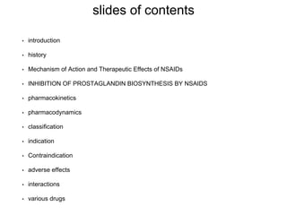 slides of contents
• introduction
• history
• Mechanism of Action and Therapeutic Effects of NSAIDs
• INHIBITION OF PROSTAGLANDIN BIOSYNTHESIS BY NSAIDS
• pharmacokinetics
• pharmacodynamics
• classification
• indication
• Contraindication
• adverse effects
• interactions
• various drugs
 