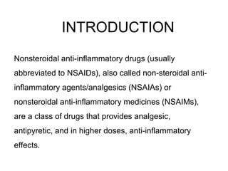 INTRODUCTION
Nonsteroidal anti-inflammatory drugs (usually
abbreviated to NSAIDs), also called non-steroidal anti-
inflammatory agents/analgesics (NSAIAs) or
nonsteroidal anti-inflammatory medicines (NSAIMs),
are a class of drugs that provides analgesic,
antipyretic, and in higher doses, anti-inflammatory
effects.
 