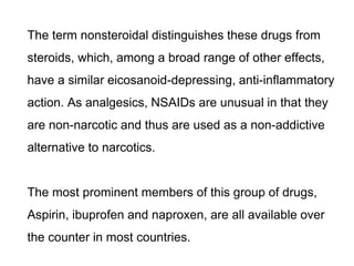 The term nonsteroidal distinguishes these drugs from
steroids, which, among a broad range of other effects,
have a similar eicosanoid-depressing, anti-inflammatory
action. As analgesics, NSAIDs are unusual in that they
are non-narcotic and thus are used as a non-addictive
alternative to narcotics.
The most prominent members of this group of drugs,
Aspirin, ibuprofen and naproxen, are all available over
the counter in most countries.
 