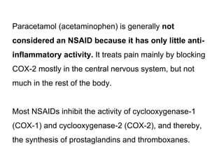 Paracetamol (acetaminophen) is generally not
considered an NSAID because it has only little anti-
inflammatory activity. It treats pain mainly by blocking
COX-2 mostly in the central nervous system, but not
much in the rest of the body.
Most NSAIDs inhibit the activity of cyclooxygenase-1
(COX-1) and cyclooxygenase-2 (COX-2), and thereby,
the synthesis of prostaglandins and thromboxanes.
 