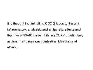 It is thought that inhibiting COX-2 leads to the anti-
inflammatory, analgesic and antipyretic effects and
that those NSAIDs also inhibiting COX-1, particularly
aspirin, may cause gastrointestinal bleeding and
ulcers.
 