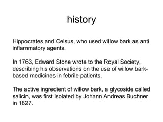 history
Hippocrates and Celsus, who used willow bark as anti
inflammatory agents.
In 1763, Edward Stone wrote to the Royal Society,
describing his observations on the use of willow bark-
based medicines in febrile patients.
The active ingredient of willow bark, a glycoside called
salicin, was first isolated by Johann Andreas Buchner
in 1827.
 
