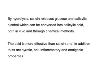 By hydrolysis, salicin releases glucose and salicylic
alcohol which can be converted into salicylic acid,
both in vivo and through chemical methods.
The acid is more effective than salicin and, in addition
to its antipyretic, anti-inflammatory and analgesic
properties.
 