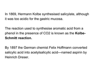 In 1869, Hermann Kolbe synthesised salicylate, although
it was too acidic for the gastric mucosa.
The reaction used to synthesise aromatic acid from a
phenol in the presence of CO2 is known as the Kolbe-
Schmitt reaction.
By 1897 the German chemist Felix Hoffmann converted
salicylic acid into acetylsalicylic acid—named aspirin by
Heinrich Dreser.
 