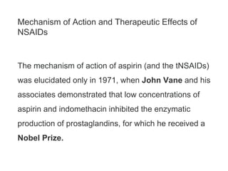 Mechanism of Action and Therapeutic Effects of
NSAIDs
The mechanism of action of aspirin (and the tNSAIDs)
was elucidated only in 1971, when John Vane and his
associates demonstrated that low concentrations of
aspirin and indomethacin inhibited the enzymatic
production of prostaglandins, for which he received a
Nobel Prize.
 