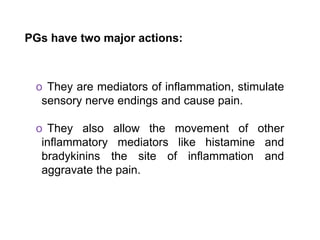 PGs have two major actions:
o They are mediators of inflammation, stimulate
sensory nerve endings and cause pain.
o They also allow the movement of other
inflammatory mediators like histamine and
bradykinins the site of inflammation and
aggravate the pain.
 
