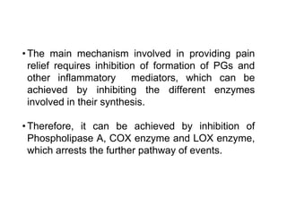 •The main mechanism involved in providing pain
relief requires inhibition of formation of PGs and
other inflammatory mediators, which can be
achieved by inhibiting the different enzymes
involved in their synthesis.
•Therefore, it can be achieved by inhibition of
Phospholipase A, COX enzyme and LOX enzyme,
which arrests the further pathway of events.
 