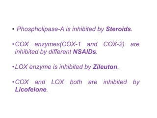 • Phospholipase-A is inhibited by Steroids.
•COX enzymes(COX-1 and COX-2) are
inhibited by different NSAIDs.
•LOX enzyme is inhibited by Zileuton.
•COX and LOX both are inhibited by
Licofelone.
 