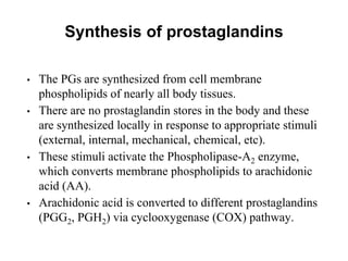 Synthesis of prostaglandins
• The PGs are synthesized from cell membrane
phospholipids of nearly all body tissues.
• There are no prostaglandin stores in the body and these
are synthesized locally in response to appropriate stimuli
(external, internal, mechanical, chemical, etc).
• These stimuli activate the Phospholipase-A2 enzyme,
which converts membrane phospholipids to arachidonic
acid (AA).
• Arachidonic acid is converted to different prostaglandins
(PGG2, PGH2) via cyclooxygenase (COX) pathway.
 