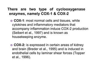 There are two type of cyclooxygenase
enzymes, namely COX-1 & COX-2
o COX-1: most normal cells and tissues, while
cytokines and inflammatory mediators that
accompany inflammation induce COX-2 production
(Seibert et al., 1997) and is known as
housekeeping enzyme.
o COX-2: is expressed in certain areas of kidney
and brain (Breder et al., 1995) and is induced in
endothelial cells by laminar shear forces (Topper
et al., 1996).
 