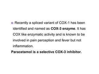 o Recently a spliced variant of COX-1 has been
identified and named as COX-3 enzyme. It has
COX like enzymatic activity and is known to be
involved in pain perception and fever but not
inflammation.
Paracetamol is a selective COX-3 inhibitor.
 