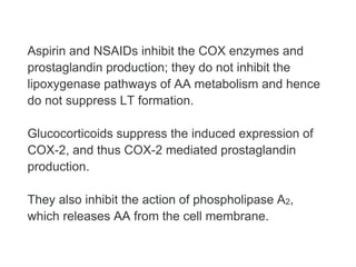 Aspirin and NSAIDs inhibit the COX enzymes and
prostaglandin production; they do not inhibit the
lipoxygenase pathways of AA metabolism and hence
do not suppress LT formation.
Glucocorticoids suppress the induced expression of
COX-2, and thus COX-2 mediated prostaglandin
production.
They also inhibit the action of phospholipase A2,
which releases AA from the cell membrane.
 