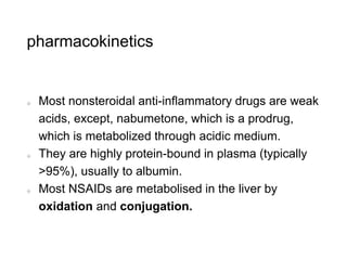 pharmacokinetics
Most nonsteroidal anti-inflammatory drugs are weak
acids, except, nabumetone, which is a prodrug,
which is metabolized through acidic medium.
They are highly protein-bound in plasma (typically
>95%), usually to albumin.
Most NSAIDs are metabolised in the liver by
oxidation and conjugation.
 