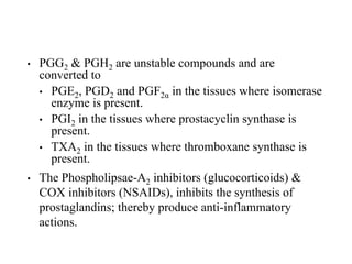 • PGG2 & PGH2 are unstable compounds and are
converted to
• PGE2, PGD2 and PGF2α in the tissues where isomerase
enzyme is present.
• PGI2 in the tissues where prostacyclin synthase is
present.
• TXA2 in the tissues where thromboxane synthase is
present.
• The Phospholipsae-A2 inhibitors (glucocorticoids) &
COX inhibitors (NSAIDs), inhibits the synthesis of
prostaglandins; thereby produce anti-inflammatory
actions.
 