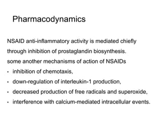 Pharmacodynamics
NSAID anti-inflammatory activity is mediated chiefly
through inhibition of prostaglandin biosynthesis.
some another mechanisms of action of NSAIDs
• inhibition of chemotaxis,
• down-regulation of interleukin-1 production,
• decreased production of free radicals and superoxide,
• interference with calcium-mediated intracellular events.
 
