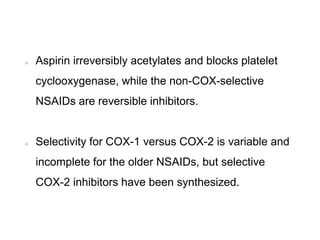 Aspirin irreversibly acetylates and blocks platelet
cyclooxygenase, while the non-COX-selective
NSAIDs are reversible inhibitors.
Selectivity for COX-1 versus COX-2 is variable and
incomplete for the older NSAIDs, but selective
COX-2 inhibitors have been synthesized.
 