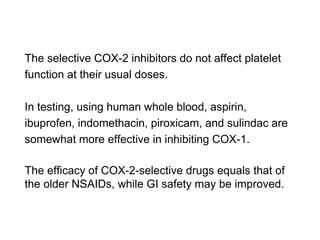 The selective COX-2 inhibitors do not affect platelet
function at their usual doses.
In testing, using human whole blood, aspirin,
ibuprofen, indomethacin, piroxicam, and sulindac are
somewhat more effective in inhibiting COX-1.
The efficacy of COX-2-selective drugs equals that of
the older NSAIDs, while GI safety may be improved.
 