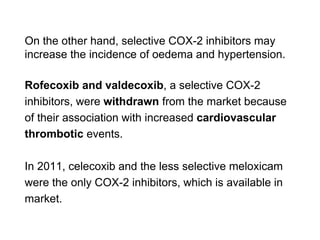 On the other hand, selective COX-2 inhibitors may
increase the incidence of oedema and hypertension.
Rofecoxib and valdecoxib, a selective COX-2
inhibitors, were withdrawn from the market because
of their association with increased cardiovascular
thrombotic events.
In 2011, celecoxib and the less selective meloxicam
were the only COX-2 inhibitors, which is available in
market.
 