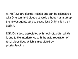 All NSAIDs are gastric irritants and can be associated
with GI ulcers and bleeds as well, although as a group
the newer agents tend to cause less GI irritation than
aspirin.
NSAIDs is also associated with nephrotoxicity, which
is due to the interference with the auto regulation of
renal blood flow, which is modulated by
prostaglandins.
 