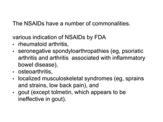 The NSAIDs have a number of commonalities.
various indication of NSAIDs by FDA
• rheumatoid arthritis,
• seronegative spondyloarthropathies (eg, psoriatic
arthritis and arthritis associated with inflammatory
bowel disease),
• osteoarthritis,
• localized musculoskeletal syndromes (eg, sprains
and strains, low back pain), and
• gout (except tolmetin, which appears to be
ineffective in gout).
 
