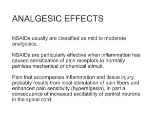 ANALGESIC EFFECTS
NSAIDs usually are classified as mild to moderate
analgesics.
NSAIDs are particularly effective when inflammation has
caused sensitization of pain receptors to normally
painless mechanical or chemical stimuli.
Pain that accompanies inflammation and tissue injury
probably results from local stimulation of pain fibers and
enhanced pain sensitivity (hyperalgesia), in part a
consequence of increased excitability of central neurons
in the spinal cord.
 