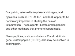 Bradykinin, released from plasma kininogen, and
cytokines, such as TNF∝, IL-1, and IL-8, appear to be
particularly important in eliciting the pain of
inflammation. These agents liberate prostaglandins
and other mediators that promote hyperalgesia.
Neuropeptides, such as substance P and calcitonin
gene-related peptide (CGRP), also may be involved in
eliciting pain.
 